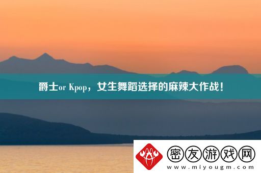 爵士or-Kpop-女生舞蹈选择的麻辣大作战！