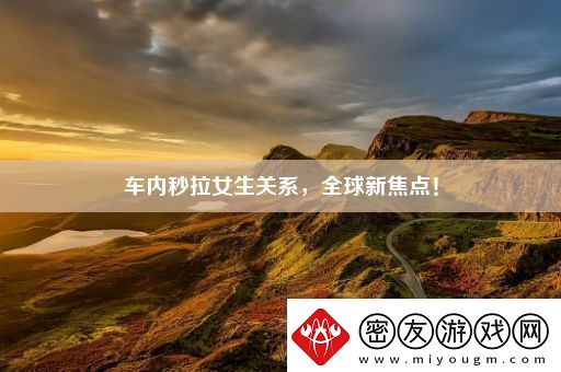 车内秒拉女生关系全球新焦点！