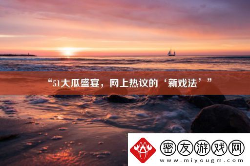 “51大瓜盛宴-网上热议的‘新戏法’”